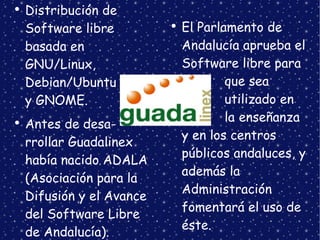 Distribución de Software libre basada en GNU/Linux, Debian/Ubuntu  y GNOME. Antes de desa- rrollar Guadalinex había nacido ADALA (Asociación para la Difusión y el Avance del Software Libre de Andalucía). El Parlamento de Andalucía aprueba el Software libre para  que sea  utilizado en  la  enseñanza y en los centros públicos andaluces, y además la Administración fomentará el uso de éste. 