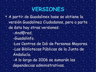 VERSIONES A partir de Guadalinex base se obtiene la versión Guadalinez Ciudadanos, pero a parte de ésta hay otras versiones: [email_address] -Guadalinfo . - Los Centros de Dái de Personas Mayores. -Las Bibliotecas Públicas de la Junta de  Andalucía. -A lo largo de 2006 se sumarán las  dependecias administrativas.   