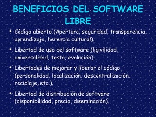 BENEFICIOS DEL SOFTWARE LIBRE Código abierto (Apertura, seguridad, transparencia, aprendizaje, herencia cultural). Libertad de uso del software (ligivilidad, universalidad, testo, evolución). Libertades de mejorar y liberar el código (personalidad, localización, descentralización, reciclaje, etc.). Libertad de distribución de software (disponibilidad, precio, diseminación). 