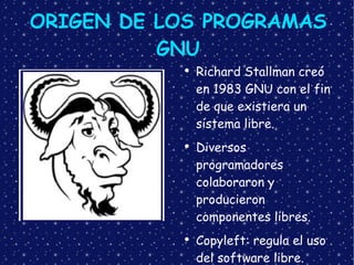 ORIGEN DE LOS PROGRAMAS GNU Richard Stallman creó en 1983 GNU con el fin de que existiera un sistema libre. Diversos programadores colaboraron y producieron  componentes libres. Copyleft: regula el uso del software libre. 