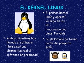 EL KERNEL LINUX Ambas iniciativas han llevado al software libre a ser una alternativa real al software en propiedad. El primer kernel libre y operati- vo llegó en los 90. Fue creado por Linus Torvalds Su desarrollo no forma parte del proyecto GNU. 