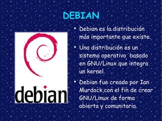 DEBIAN Debian es la distribución más importante que existe. Una distribución es un sistema operativo  basado en GNU/Linux que integra un kernel. Debian fue creado por  Ian Murdock,con el fin de crear GNU/Linux de forma abierta y comunitaria. 