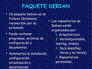 PAQUETE DEBIAN Un paquete Debian es un fichero fácilmente reconocible por su extensión. Puede contener programas, archivos de configuración y documentos. Automatiza la instalación, configuración, actualización y desistalación. Los repositorios de Debian están organizados por: 1.  Ariquitectura. 2.  Versión(unstable,  testing, stable). 3.  Secciones(hay  libres y no libres). 4.  Repositorios  personales . 