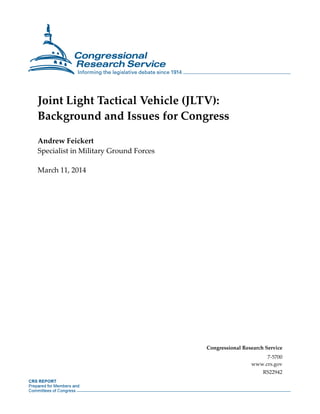 Joint Light Tactical Vehicle (JLTV):
Background and Issues for Congress
Andrew Feickert
Specialist in Military Ground Forces
March 11, 2014
Congressional Research Service
7-5700
www.crs.gov
RS22942
 