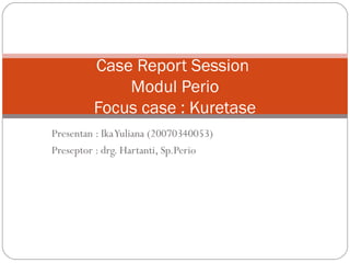 Presentan : IkaYuliana (20070340053)
Preseptor : drg. Hartanti, Sp.Perio
Case Report Session
Modul Perio
Focus case : Kuretase
 