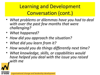Learning and Development
Conversation (cont.)
• What problems or dilemmas have you had to deal
with over the past few months that were
challenging?
• What happened?
• How did you approach the situation?
• What did you learn from it?
• How would you do things differently next time?
• What knowledge, skills, or capabilities would
have helped you deal with the issue you raised
with me
 