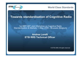 World Class Standards



Towards standardisation of Cognitive Radio


       1st IBBT-MIT Joint Workshop on Cognitive Radio
  Standardization & Markets 11 May 2009 – Brussels (Belgium)


                   Andrea Lorelli
             ETSI RRS Technical Officer



                                          © ETSI 2009. All rights reserved
 
