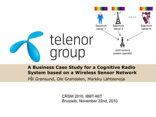 A Business Case Study for a Cognitive Radio System based on a Wireless Sensor Network Pål Grønsund, Ole Grøndalen, Markku L ä hteenoja CRSM 2010, IBBT-MIT  Brussels, November 22nd, 2010 Spectrum owner 1 Spectrum owner 2 Spectrum owner N Joint venture system operator 