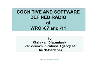 COGNITIVE AND SOFTWARE
    DEFINED RADIO
           at
    WRC -07 and -11

                   by
          Chris van Diepenbeek
     Radiocommunications Agency of
            The Netherlands


 1           11 May 2009 IBBTWRC-07 Workshop
 