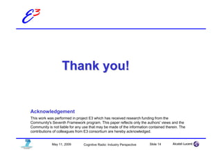 E3


                    Thank you!


 Acknowledgement
 This work was performed in project E3 which has received research funding from the
 Community's Seventh Framework program. This paper reflects only the authors' views and the
 Community is not liable for any use that may be made of the information contained therein. The
 contributions of colleagues from E3 consortium are hereby acknowledged.


              May 11, 2009       Cognitive Radio: Industry Perspective   Slide 14
 