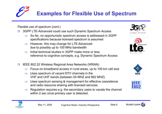 E3           Examples for Flexible Use of Spectrum

Flexible use of spectrum (cont.)
    3GPP LTE-Advanced could use such Dynamic Spectrum Access
     ⇒ So far, no opportunistic spectrum access is addressed in 3GPP
          specifications because licensed spectrum is assumed
     ⇒ However, this may change for LTE-Advanced
          due to possibly up to 100 MHz bandwidth
     ⇒ Initial technical studies in 3GPP make more or less
          reference to cognitive concepts, e.g. Dynamic Spectrum Access

   IEEE 802.22 Wireless Regional Area Networks (WRAN)
    ⇒ Focus on broadband access in rural areas, up to 100 km cell size
    ⇒ Uses spectrum of vacant DTV channels in the
        VHF and UHF bands (between 54 MHZ and 862 MHZ)
    ⇒ Uses spectrum sensing & management for effective coexistence
        and radio resource sharing with licensed services
    ⇒ Regulation requires e.g. the secondary users to vacate the channel
        within 2 sec once primary user is detected.


              May 11, 2009    Cognitive Radio: Industry Perspective   Slide 6
 