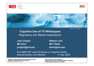 Version 3: 10 May 2009


                   Cognitive Use of TV Whitespace
                   Regulatory and Market Implications

               John Chapin                                  William Lehr
               MIT RLE                                      MIT CSAIL
               jchapin@mit.edu                              wlehr@mit.edu

               First IBBT-MIT Joint Workshop on Cognitive Radio
               Standardization and Markets           11 May 2009
Claude E. Shannon Communication and Network Group   Communications Futures Program
                                                    Computer Science and Artificial Intelligence Laboratory
                                                    Massachusetts Institute of Technology
 