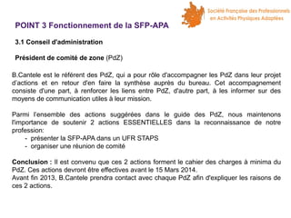 POINT 3 Fonctionnement de la SFP-APA
3.1 Conseil d'administration
Président de comité de zone (PdZ)
B.Cantele est le référent des PdZ, qui a pour rôle d'accompagner les PdZ dans leur projet
d’actions et en retour d'en faire la synthèse auprès du bureau. Cet accompagnement
consiste d'une part, à renforcer les liens entre PdZ, d'autre part, à les informer sur des
moyens de communication utiles à leur mission.
Parmi l’ensemble des actions suggérées dans le guide des PdZ, nous maintenons
l'importance de soutenir 2 actions ESSENTIELLES dans la reconnaissance de notre
profession:
- présenter la SFP-APA dans un UFR STAPS
- organiser une réunion de comité
Conclusion : Il est convenu que ces 2 actions forment le cahier des charges à minima du
PdZ. Ces actions devront être effectives avant le 15 Mars 2014.
Avant fin 2013, B.Cantele prendra contact avec chaque PdZ afin d'expliquer les raisons de
ces 2 actions.

 