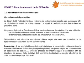 POINT 3 Fonctionnement de la SFP-APA
3.2 Rôle et fonction des commissions
Commission réglementation
Le départ de G. Robic (en tant que référente de cette mission) appelle à un successeur afin
de capitaliser le travail de la commission. Un appel à candidature sera lancé dans les
prochains jours.
Un groupe de travail « Exercice en libéral » est en instance de création. Il a pour objectifs :
- de clarifier les différents statuts du libéral et ses modalités d'installation,
- d'identifier ces professionnels afin de structurer un réseau d'EAPA.
Cette création doit répondre aux mêmes critères exigés que ceux des commissions de
spécialistes (Cf: document sur les commissions).
Conclusion : Il est souhaitable que le travail réalisé par la commission, notamment sur le
statut de l'EAPA dans la fonction publique hospitalière soit poursuivi par les professionnels
en poste dans ce secteur. J. Krebs se propose de lancer un appel à candidature afin de
structurer ce groupe. Cette initiative doit permettre de réactiver ce dossier et à terme de
créer un nouveau groupe de travail.

 