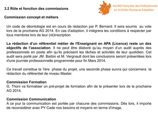 3.2 Rôle et fonction des commissions
Commission concept et métiers
Un code de déontologie est en cours de rédaction par P. Bernard. Il sera soumis au vote
lors de la prochaine AG 2014. En cas d'adoption, il intégrera les conditions à respecter par
tous membres lors de leur (ré)inscription.
La rédaction d’un référentiel métier de l'Enseignant en APA (Licence) reste un des
objectifs de l’association. Il ne peut être élaboré qu’au moyen d’un audit auprès des
professionnels en poste afin qu’ils précisent les tâches et activités de leur quotidien. Cet
audit sera porté par JM. Barbin et M. Vergnault dont les conclusions seront présentées lors
d'une journée professionnelle programmée pour fin Mars 2014.
Ce travail constitue la 1ère phase du projet, une seconde phase suivra qui concernera la
rédaction du référentiel de niveau Master.
Commission Formation
G. Thoni va formaliser un pré-projet de formation afin de le présenter lors de la prochaine
AG 2014.
Commission Communication
A ce jour la communication est portée par chacune des commissions. Dès lors, il importe
de reconsidérer avec PY Cade nos besoins et moyens en terme d'image.

 