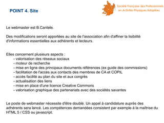 POINT 4. Site

Le webmaster est B.Cantele.
Des modifications seront apportées au site de l'association afin d'affiner la lisibilité
d'informations essentielles aux adhérents et lecteurs.
Elles concernent plusieurs aspects :
- valorisation des réseaux sociaux
- moteur de recherche
- mise en ligne des principaux documents références (ex guide des commissions)
- facilitation de l'accès aux contacts des membres de CA et COPIL
- accès facilité au plan du site et aux congrès
- actualisation des liens
- mise en place d'une licence Creative Commons
- valorisation graphique des partenariats avec des sociétés savantes
Le poste de webmaster nécessite d'être doublé. Un appel à candidature auprès des
adhérents sera lancé. Les compétences demandées consistent par exemple à la maîtrise du
HTML 5 / CSS ou javascript.

 