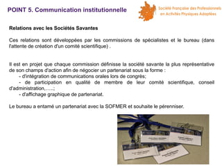POINT 5. Communication institutionnelle
Relations avec les Sociétés Savantes
Ces relations sont développées par les commissions de spécialistes et le bureau (dans
l'attente de création d'un comité scientifique) .
Il est en projet que chaque commission définisse la société savante la plus représentative
de son champs d'action afin de négocier un partenariat sous la forme :
- d'intégration de communications orales lors de congrès;
- de participation en qualité de membre de leur comité scientifique, conseil
d'administration,…..;
- d'affichage graphique de partenariat.
Le bureau a entamé un partenariat avec la SOFMER et souhaite le pérenniser.

 