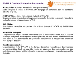 POINT 5. Communication institutionnelle
IMAPS (Institut mutualiste des activités physiques et santé)
Cette entreprise a sollicité la SFP-APA afin d'engager un partenariat dont les conditions
restent à négocier.
ANESTAPS (association nationale des étudiants en STAPS)
Un partenariat est en projet dans les prochains mois afin de mettre en synergie nos actions
sur les formations et les métiers en APA-S.
C3D, AFAPA
Une attention particulière sera portée pour solliciter la C3D et l'AFAPA sur des dossiers
communs.
Association d'usagers
Compte tenu de l'impact des ces associations dans la reconnaissance des acteurs prenant
en charge leur public, il est important d'envisager dans les mois à venir un rapprochement
avec celles-ci. Les commissions de spécialistes sont invitées à intégrer cette dimension
dans leur plan d'actions.
Sociétés commerciales
La participation de la SFP-APA à des travaux d'expertise mandatés par des instances
gouvernementales (HAS) ne peut être remise en cause par des partenariats avec des
sociétés commerciales (matériel médical et pharmaceutique) pouvant engendrer des conflits
d'intérêts.

 