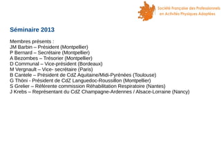 Séminaire 2013
Membres présents :
JM Barbin – Président (Montpellier)
P Bernard – Secrétaire (Montpellier)
A Bezombes – Trésorier (Montpellier)
D Communal – Vice-président (Bordeaux)
M Vergnault – Vice- secrétaire (Paris)
B Cantele – Président de CdZ Aquitaine/Midi-Pyrénées (Toulouse)
G Thöni - Président de CdZ Languedoc-Roussillon (Montpellier)
S Grelier – Référente commission Réhabilitation Respiratoire (Nantes)
J Krebs – Représentant du CdZ Champagne-Ardennes / Alsace-Lorraine (Nancy)

 