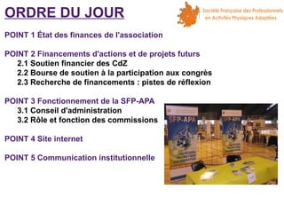 ORDRE DU JOUR
POINT 1 État des finances de l'association
POINT 2 Financements d'actions et de projets futurs
2.1 Soutien financier des CdZ
2.2 Bourse de soutien à la participation aux congrès
2.3 Recherche de financements : pistes de réflexion
POINT 3 Fonctionnement de la SFP-APA
3.1 Conseil d'administration
3.2 Rôle et fonction des commissions
POINT 4 Site internet
POINT 5 Communication institutionnelle

 