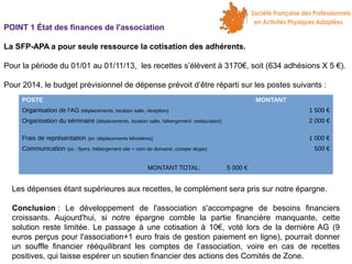 POINT 1 État des finances de l'association
La SFP-APA a pour seule ressource la cotisation des adhérents.
Pour la période du 01/01 au 01/11/13, les recettes s’élèvent à 3170€, soit (634 adhésions X 5 €).
Pour 2014, le budget prévisionnel de dépense prévoit d’être réparti sur les postes suivants :
POSTE
Organisation de l'AG

MONTANT
1 500 €

(déplacements, location salle, réception)

Organisation du séminaire
Frais de représentation

2 000 €

(déplacements, location salle, hébergement, restauration)

1 000 €

(ex :déplacements Ministères)

Communication (ex : flyers, hébergement site + nom de domaine, compte skype)
MONTANT TOTAL:

500 €
5 000 €

Les dépenses étant supérieures aux recettes, le complément sera pris sur notre épargne.
Conclusion : Le développement de l'association s'accompagne de besoins financiers
croissants. Aujourd'hui, si notre épargne comble la partie financière manquante, cette
solution reste limitée. Le passage à une cotisation à 10€, voté lors de la dernière AG (9
euros perçus pour l'association+1 euro frais de gestion paiement en ligne), pourrait donner
un souffle financier rééquilibrant les comptes de l’association, voire en cas de recettes
positives, qui laisse espérer un soutien financier des actions des Comités de Zone.

 