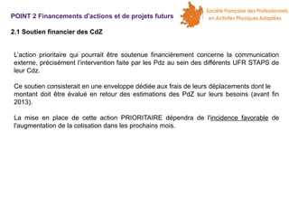 POINT 2 Financements d'actions et de projets futurs
2.1 Soutien financier des CdZ
L’action prioritaire qui pourrait être soutenue financièrement concerne la communication
externe, précisément l’intervention faite par les Pdz au sein des différents UFR STAPS de
leur Cdz.
Ce soutien consisterait en une enveloppe dédiée aux frais de leurs déplacements dont le
montant doit être évalué en retour des estimations des PdZ sur leurs besoins (avant fin
2013).
La mise en place de cette action PRIORITAIRE dépendra de l'incidence favorable de
l'augmentation de la cotisation dans les prochains mois.

 