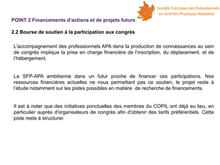 POINT 2 Financements d'actions et de projets futurs
2.2 Bourse de soutien à la participation aux congrès
L'accompagnement des professionnels APA dans la production de connaissances au sein
de congrès implique la prise en charge financière de l’inscription, du déplacement, et de
l’hébergement.
La SFP-APA ambitionne dans un futur proche de financer ces participations. Nos
ressources financières actuelles ne nous permettant pas ce soutien, le projet reste à
l’étude notamment sur les pistes possibles en matière de recherche de financements.
Il est à noter que des initiatives ponctuelles des membres du COPIL ont déjà eu lieu, en
particulier auprès d'organisateurs de congrès afin d'obtenir des tarifs préférentiels. Cette
piste reste à structurer.

 