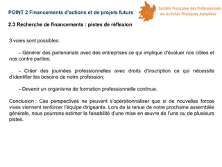 POINT 2 Financements d'actions et de projets futurs
2.3 Recherche de financements : pistes de réflexion
3 voies sont possibles:
- Générer des partenariats avec des entreprises ce qui implique d'évaluer nos cibles et
nos contre parties;
- Créer des journées professionnelles avec droits d'inscription ce qui nécessite
d’identifier les besoins de notre profession;
- Devenir un organisme de formation professionnelle continue.
Conclusion : Ces perspectives ne peuvent s’opérationnaliser que si de nouvelles forces
vives viennent renforcer l’équipe dirigeante. Lors de la tenue de notre prochaine assemblée
générale, nous pourrons estimer la faisabilité d’une mise en œuvre de l’une ou de plusieurs
pistes.

 