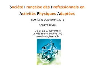 Société Française des Professionnels en
Activités Physiques Adaptées
SEMINAIRE D’AUTOMNE 2013
COMPTE RENDU
Du 01 au 03 Novembre
La Mégisserie, Lodève (34)
www.lamegisserie.fr

 