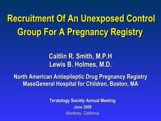 Recruitment Of An Unexposed Control Group For A Pregnancy Registry   Teratology Society Annual Meeting June 2008 Monterey, California Caitlin R. Smith, M.P.H Lewis B. Holmes, M.D. North American Antiepileptic Drug Pregnancy Registry MassGeneral Hospital for Children, Boston, MA 
