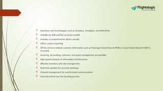  Interfaces with technologies such as Amadeus, Travelport, and APIs/XMLs
 Suitable for B2B and B2C business models
 Includes a comprehensive admin console
 Offers custom reporting
 All the services-related customer information such as Passenger Name Record (PNR) or Guest Name Record (GNR) is
recorded.
 Invoicing, accounting, customer, and quota management are possible.
 High-speed network of information infrastructure
 Effective inventory and rate management
 Real-time updates for accurate bookings
 Channel management for synchronized communication
 Internal control over the booking process
 