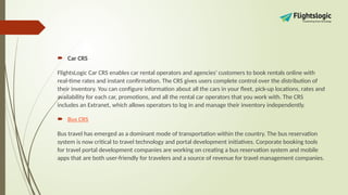  Car CRS
FlightsLogic Car CRS enables car rental operators and agencies' customers to book rentals online with
real-time rates and instant confirmation. The CRS gives users complete control over the distribution of
their inventory. You can configure information about all the cars in your fleet, pick-up locations, rates and
availability for each car, promotions, and all the rental car operators that you work with. The CRS
includes an Extranet, which allows operators to log in and manage their inventory independently.
 Bus CRS
Bus travel has emerged as a dominant mode of transportation within the country. The bus reservation
system is now critical to travel technology and portal development initiatives. Corporate booking tools
for travel portal development companies are working on creating a bus reservation system and mobile
apps that are both user-friendly for travelers and a source of revenue for travel management companies.
 