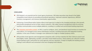 CONCLUSION
 CRS Module is an essential tool for travel agency businesses. CRS helps executives stay ahead in the highly
competitive travel industry by providing streamlined operations, improved customer experiences, efficient
inventory management, and revenue maximization opportunities.
 Embracing a Central Reservation System allows travel agencies to adapt to the changing landscape, drive growth,
and provide exceptional service to their valued customers. CRS makes channel management easier by ensuring
seamless communication across multiple platforms, resulting in a unified and synchronized booking experience.
 The computer reservation system, or CRS, is used to configure, store, and distribute travel inventory to travelers for
reservations. It is managed across various distribution channels, including third-party API integration booking
websites. In the case of hotels, it manages room allotment for single or multiple property chains.
 CRS provides travel agencies and management companies with a 24-hour interface for their clients to search and
book flights, hotels, sightseeing, transfers, and other travel-related services. These systems are critical for making
travel bookings easier, particularly for travel agencies and tour operators. It helps to simplify the booking process,
making it more efficient and connected in the ever-changing travel industry.
 