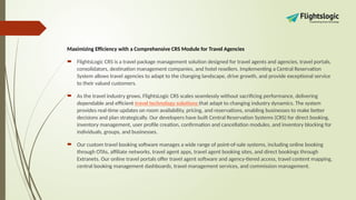 Maximizing Efficiency with a Comprehensive CRS Module for Travel Agencies
 FlightsLogic CRS is a travel package management solution designed for travel agents and agencies, travel portals,
consolidators, destination management companies, and hotel resellers. Implementing a Central Reservation
System allows travel agencies to adapt to the changing landscape, drive growth, and provide exceptional service
to their valued customers.
 As the travel industry grows, FlightsLogic CRS scales seamlessly without sacrificing performance, delivering
dependable and efficient travel technology solutions that adapt to changing industry dynamics. The system
provides real-time updates on room availability, pricing, and reservations, enabling businesses to make better
decisions and plan strategically. Our developers have built Central Reservation Systems (CRS) for direct booking,
inventory management, user profile creation, confirmation and cancellation modules, and inventory blocking for
individuals, groups, and businesses.
 Our custom travel booking software manages a wide range of point-of-sale systems, including online booking
through OTAs, affiliate networks, travel agent apps, travel agent booking sites, and direct bookings through
Extranets. Our online travel portals offer travel agent software and agency-tiered access, travel content mapping,
central booking management dashboards, travel management services, and commission management.
 