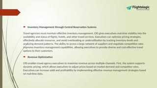  Inventory Management through Central Reservation Systems
Travel agencies must maintain effective inventory management. CRS gives executives real-time visibility into the
availability and status of flights, hotels, and other travel services. Executives can optimize pricing strategies,
effectively allocate resources, and avoid overbooking or underutilization by tracking inventory levels and
analyzing demand patterns. The ability to access a large network of suppliers and negotiate competitive rates
improves inventory management capabilities, allowing executives to provide diverse and cost-effective travel
options to their customers.
 Revenue Optimization
CRS enables travel agency executives to maximize revenue across multiple channels. First, the system supports
dynamic pricing, which allows executives to adjust prices based on market demand and competitor rates.
Executives can increase yield and profitability by implementing effective revenue management strategies based
on real-time data.
 