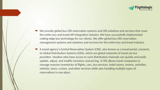  We provide global bus CRS reservation systems and CRS solutions and services that cover
the entire bus and travel API integration industry. We have successfully implemented
cutting-edge bus technology for our clients. We offer global bus CRS reservation
management systems and solutions and services for the entire bus and travel industry.
 A travel agency's Central Reservation System (CRS), also known as a travel portal, connects
to Global Distribution Systems (GDS), which are global networks of travel service
providers. Vendors who have access to such distribution channels can quickly and easily
update, adjust, and modify inventory and pricing. A CRS allows travel companies to
manage massive inventories of flights, cars, bus services, hotel rooms, resorts, activities,
vehicles, tours, cruises, and other services while also handling multiple types of
reservations in one place.
 