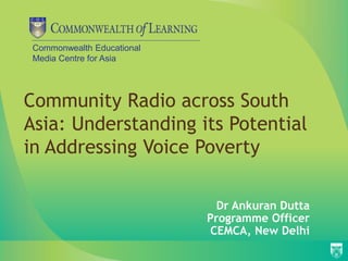 Commonwealth Educational
Media Centre for Asia
Community Radio across South
Asia: Understanding its Potential
in Addressing Voice Poverty
Dr Ankuran Dutta
Programme Officer
CEMCA, New Delhi
 