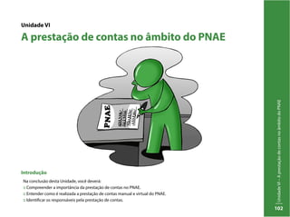 UnidadeVI–AprestaçãodecontasnoâmbitodoPNAE
102
Unidade VI
A prestação de contas no âmbito do PNAE
Introdução
Na conclusão desta Unidade, você deverá:
:: Compreender a importância da prestação de contas no PNAE.
:: Entender como é realizada a prestação de contas manual e virtual do PNAE.
:: Identificar os responsáveis pela prestação de contas.
 