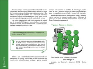 105
CursoPNAE
Nos casos em que há execução semidescentralizada ou des-
centralizada (escolarizada) o processo inicia-se com as Unida-
des Executoras apresentando uma prestação de contas à EEx,
relativa à aquisição de produtos para o preparo de alimentos,
seguindo os critérios legais estabelecidos. Dessa forma, as UExs
são corresponsáveis pelo processo de prestação de contas.
Esse curso visa esclarecer todo o procedimento de presta-
ção de contas do PNAE, porém, para estar bem informado e
sempre atualizado, acesse rotineiramente o Sistema e acom-
panhe as novidades no sítio do FNDE.
No caso específico da própria escola ser a executora
do PNAE, como os membros da comunidade escolar
e local podem tomar conhecimento dos recursos
disponibilizados e de como eles foram utilizados? Para
que isso ocorra, qual o procedimento a ser adotado
pela escola?
?
As escolas devem prestar contas à sua EEx, que, por sua vez,
prestará contas ao FNDE.
recebeu para comprar os produtos da alimentação escolar,
além de toda e qualquer informação que se julgue necessária
para, em seguida, ser encaminhada à Secretaria de Educação.
Agora, para facilitar o seu entendimento sobre o processo,
vamos enumerar os passos necessários para a elaboração da
prestação de contas realizada pelas secretarias estaduais, dis-
trital e municipais de educação.
1º passo – Acesso ao sistema
O ideal é que a prestação de contas seja apresentada pri-
meiramente na própria comunidade escolar, divulgando nos
murais, entre outras formas, o cardápio e quanto a escola
Para começar, acesse o endereço eletrônico:
www.fnde.gov.br
Localize a aba “Sistemas” e clique em “SiGPC – Contas
Online”.
 