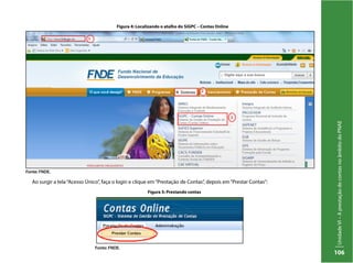 UnidadeVI–AprestaçãodecontasnoâmbitodoPNAE
106
Ao surgir a tela“Acesso Único”, faça o login e clique em“Prestação de Contas”, depois em“Prestar Contas”:
Figura 4: Localizando o atalho do SiGPC – Contas Online
Fonte: FNDE.
Figura 5: Prestando contas
Fonte: FNDE.
 