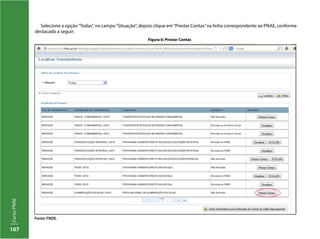 107
CursoPNAE
Selecione a opção“Todas”, no campo“Situação”, depois clique em“Prestar Contas”na linha correspondente ao PNAE, conforme
destacado a seguir:
Figura 6: Prestar Contas
Fonte: FNDE.
 