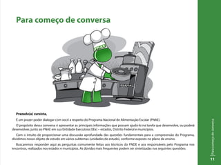 Paracomeçodeconversa
11
Para começo de conversa
Prezado(a) cursista,
É um prazer poder dialogar com você a respeito do Programa Nacional de Alimentação Escolar (PNAE).
O propósito dessa conversa é apresentar as principais informações que possam ajudá-lo na tarefa que desenvolve, ou poderá
desenvolver, junto ao PNAE em sua Entidade Executora (EEx) – estados, Distrito Federal e municípios.
Com o intuito de proporcionar uma discussão aprofundada das questões fundamentais para a compreensão do Programa,
dividimos nosso objeto de estudo em vários subtemas (unidades de estudo), conforme exposto no plano de ensino.
Buscaremos responder aqui as perguntas comumente feitas aos técnicos do FNDE e aos responsáveis pelo Programa nos
encontros, realizados nos estados e municípios. As dúvidas mais frequentes podem ser sintetizadas nas seguintes questões:
 