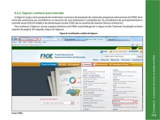 UnidadeVI–AprestaçãodecontasnoâmbitodoPNAE
112
6.2.2. Sigecon: conhecer para entender
O Sigecon surgiu como proposta de modernizar o processo de prestação de contas dos programas educacionais do FNDE, bem
como dar autonomia aos conselheiros no exercício de suas atribuições e competências. Os conselheiros de acompanhamento e
controle social (CACS/Fundeb) e de alimentação escolar (CAE) são os usuários do Sistema. Vamos conhecê-lo?
Para conhecer o Sigecon, acesse a página eletrônica do FNDE: www.fnde.gov.br e clique no link“Sistemas”, localizado na barra
superior da página. Em seguida, clique em Sigecon.
Figura 8: Localizando o atalho do Sigecon
Fonte: FNDE.
 