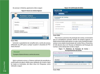 113
CursoPNAE
Ao acessar o Sistema, aparecerá a tela a seguir:
Atenção!
O próprio Sistema fornece a senha de acesso.
Somente o presidente do conselho tem a senha de acesso,
utilizando seu CPF para o campo “usuário” e clicando em “Pri-
meiro Acesso”.
Figura 9: Acesso ao sistema Sigecon
Figura 10: Confirmação de dados
Figura 11: Relatórios da Prestação de Contas –
Acompanhamento da Gestão
Fonte: FNDE.
Fonte: FNDE.
Após o primeiro acesso, o Sistema solicitará do presidente a
confirmação de alguns dados para validação do usuário. Após
ler todas as instruções, ele deve clicar em Pesquisar, como
indicado a seguir:
Para iniciar o processo de prestação de contas, é necessário
que os conselheiros acessem, dentro do próprio Sigecon, os
dadospreenchidospelogestor,ouseja,oqueaprefeituraapre-
sentou como dados da prestação de contas física e financeira.
O CAE deverá clicar em “Acesse os Relatórios da Prestação de
Contas”, como destacado na tela a seguir.
Fonte: FNDE.
 