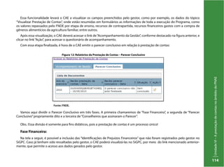 UnidadeVI–AprestaçãodecontasnoâmbitodoPNAE
114
Essa funcionalidade levará o CAE a visualizar os campos preenchidos pelo gestor, como por exemplo, os dados do tópico
“Visualizar Prestação de Contas”, onde estão resumidas em formulários as informações de toda a execução do Programa, como
os valores repassados pelo FNDE por etapa de ensino, recursos de contrapartida, recursos financeiros gastos com a compra de
gêneros alimentícios da agricultura familiar, entre outros.
Após essa visualização, o CAE deverá acessar o link de“Acompanhamento da Gestão”, conforme destacado na figura anterior, e
clicar no link“Ação”, para acessar o questionário de acompanhamento.
Com essa etapa finalizada, é hora de o CAE emitir o parecer conclusivo em relação à prestação de contas:
Vamos aqui dividir o Parecer Conclusivo em três fases. A primeira chamaremos de “Fase Financeira”, a segunda de “Parecer
Conclusivo”propriamente dito e a terceira de“Conselheiros que assinaram o Parecer”.
Obs.: Essa divisão é somente para fins didáticos, pois a prestação de contas é um processo único!
Fase Financeira:
Na tela a seguir, é possível a inclusão das “Identificações de Prejuízos Financeiros” que não foram registrados pelo gestor no
SiGPC. Caso já tenham sido ressaltadas pelo gestor, o CAE poderá visualizá-las no SiGPC, por meio do link mencionado anterior-
mente, que permite o acesso aos dados gerados pelo gestor.
Figura 12: Relatórios da Prestação de Contas – Parecer Conclusivo
Fonte: FNDE.
 