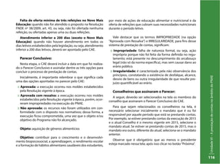 UnidadeVI–AprestaçãodecontasnoâmbitodoPNAE
116
Falta de oferta mínima de três refeições no Novo Mais
Educação: quando não for atendido o proposto na Resolução
FNDE nº 38/2009, art. 43, ou seja, não foi ofertada nenhuma
refeição, ou ofertadas apenas uma ou duas refeições.
Atendimento inferior a 200 dias (exceto o Novo Mais
Educação): quando não houver atendimento em todos os
dias letivos estabelecidos pela legislação, ou seja, atendimento
inferior a 200 dias letivos, deverá ser apontado pelo CAE.
Parecer Conclusivo:
Nesta etapa, o CAE deverá incluir a data em que foi realiza-
do o Parecer Conclusivo e assinalar dentre as três opções para
concluir o processo de prestação de contas.
Inicialmente, é importante relembrar o que significa cada
uma das opções apontadas no parecer pelo CAE:
:: Aprovada: a execução ocorreu nos moldes estabelecidos
pela Resolução vigente à época.
:: Aprovada com ressalva: a execução ocorreu nos moldes
estabelecidos pela Resolução vigente à época, porém, ocor-
reram impropriedades na execução do PNAE.
:: Não aprovada: os recursos não foram utilizados em con-
formidade com o disposto nos normativos; dessa forma, a
execução ficou comprometida, uma vez que o objeto e/ou
objetivo do Programa não foi alcançado.
Objeto: aquisição de gêneros alimentícios
Objetivo: contribuir para o crescimento e o desenvolvi-
mento biopsicossocial, a aprendizagem, o rendimento escolar
e a formação de hábitos alimentares saudáveis dos estudantes,
por meio de ações de educação alimentar e nutricional e da
oferta de refeições que cubram suas necessidades nutricionais
durante o período letivo.
Vale destacar que os termos IMPROPRIEDADE (na opção
“Aprovada com Ressalva”) e IRREGULARIDADE, para fins desse
sistema de prestação de contas, significam:
:: Impropriedade: falha de natureza formal, ou seja, ação
imprópria porque não foi feita da forma definida no regu-
lamento; está presente no descumprimento do arcabouço
legal (não só da norma específica), mas sem causar dano ao
erário público.
:: Irregularidade: é caracterizada pela não observância dos
princípios, constatando a existência de desfalque, alcance,
desvio de bens ou outra irregularidade de que resulte pre-
juízo quantificável ao erário.
Conselheiros que assinaram o Parecer:
A seguir, deverão ser selecionados na tela os membros do
conselho que assinaram o Parecer Conclusivo do CAE.
Para que sejam relacionados os conselheiros na tela, é
necessário selecionar inicialmente o mandato que é ou foi
responsável por aquele período que está se prestando contas.
Por exemplo, se estiver prestando contas da execução de 2015
e o atual Conselho é o mesmo vigente em 2015, selecione o
mandato atual. Se estiver se prestando contas de 2015, mas o
mandato era outro, diferente do atual, seleciona-se o mandato
anterior.
Observe que é obrigatório que ao menos o presidente
esteja marcado nessa tela; após isso clicar no botão“Próxima”.
 
