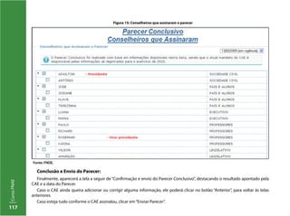 117
CursoPNAE
Conclusão e Envio do Parecer:
Finalmente, aparecerá a tela a seguir de “Confirmação e envio do Parecer Conclusivo”, destacando o resultado apontado pela
CAE e a data do Parecer.
Caso o CAE ainda queira adicionar ou corrigir alguma informação, ele poderá clicar no botão “Anterior”, para voltar às telas
anteriores.
Caso esteja tudo conforme o CAE assinalou, clicar em“Enviar Parecer”.
Figura 15: Conselheiros que assinaram o parecer
Fonte: FNDE.
 