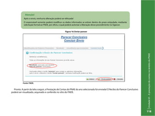 UnidadeVI–AprestaçãodecontasnoâmbitodoPNAE
118
Pronto. A partir da tela a seguir, a Prestação de Contas do PNAE do ano selecionado foi enviada! O Recibo do Parecer Conclusivo
poderá ser visualizado, arquivado e conferido no sítio do FNDE.
Atenção!
Após o envio, nenhuma alteração poderá ser efetuada!
O responsável somente poderá modificar os dados informados se estiver dentro do prazo estipulado, mediante
solicitação formal ao FNDE, por ofício, o qual poderá autorizar a liberação desse procedimento no Sigecon.
Figura 16: Enviar parecer
Fonte: FNDE.
 