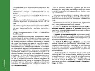12
CursoPNAE
:: O que é o PNAE, quais são seus objetivos e a quem se des-
tina?
:: Como ocorre a execução e a prestação de contas do pro-
grama?
:: A escola pode receber o recurso do PNAE diretamente do
FNDE?
:: De que maneira é realizado o controle social do Programa,
como são organizados os conselhos e quais são suas fun-
ções?
:: Quem é o responsável pela prestação de contas do PNAE?
:: O que é “Agricultura Familiar” e qual a sua relação com o
PNAE?
:: Qual o vínculo existente entre o PNAE e o Programa Novo
Mais Educação?
Assim, neste Caderno de estudos, responderemos a essas
questões, buscando facilitar a atuação de todas as pessoas que,
direta ou indiretamente, estejam envolvidas com ações relati-
vas ao PNAE. Além disso, trataremos da qualidade da alimenta-
ção escolar. Ora, não basta que os alunos sejam alimentados, é
preciso que a alimentação seja elaborada de forma a atender
às suas necessidades nutricionais e a combater os maus hábi-
tos alimentares. O objetivo é contribuir para que os estudantes
possam ter: desenvolvimento e crescimento biopsicossocial,
aprendizagem, rendimento escolar e formação de práticas ali-
mentares saudáveis, por meio de ações de educação alimentar
e nutricional e da oferta de refeições que cubram suas neces-
sidades nutricionais durante o período letivo. É recomendá-
vel que, no seu percurso de estudo, você use um caderno de
anotações para registrar dúvidas ou observações. É importan-
te também que você reflita, antes e depois de ler o conteúdo,
sobre todas as questões colocadas ao longo das unidades e na
seção Problematizando.
Para os encontros presenciais, sugerimos que leve suas
anotações para apoiá-lo em sua conversa com o tutor e com
os colegas de curso, bem como para esclarecer dúvidas e fazer
suas considerações.
Sistematize sua aprendizagem, realizando todas as ativida-
des do Caderno de atividades. Essas atividades o ajudarão a ter
um quadro resumo das principais informações trabalhadas no
curso.
Para favorecer seu processo de aprendizagem, organizamos
esse Caderno de estudos da seguinte maneira:
Reunimos na Unidade I, Alimentação escolar: um dos fun-
damentos para uma educação de qualidade, informações
importantes sobre a política pública da alimentação escolar no
Brasil e as diretrizes do PNAE.
A Unidade II, Conhecendo o PNAE, apresenta um históri-
co da alimentação escolar no Brasil, os objetivos e as entidades
responsáveis pela execução do PNAE e a rede de parceria que
se organizou em torno do Programa.
Na Unidade III, Alimentação e Nutrição, são discutidas
questões como a educação alimentar e nutricional, cardá-
pio da alimentação escolar, a importância do nutricionista e
as diversas responsabilidades em relação à conservação dos
produtos que compõem a refeição servida aos alunos no
ambiente escolar.
As formas de gestão do programa, o cálculo do valor a ser
transferido pelo FNDE, por meio do PNAE, a reprogramação dos
recursos financeiros, o repasse especial de recursos financeiros
às escolas executoras do Programa Novo Mais Educação e o
processo de aquisição de produtos para a alimentação escolar
são os temas abordados na Unidade IV, Gestão e Operaciona-
lização do PNAE.
 