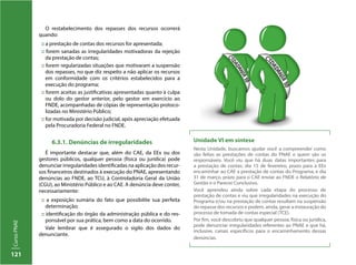 121
CursoPNAE
O restabelecimento dos repasses dos recursos ocorrerá
quando:
:: a prestação de contas dos recursos for apresentada;
:: forem sanadas as irregularidades motivadoras da rejeição
da prestação de contas;
:: forem regularizadas situações que motivaram a suspensão
dos repasses, no que diz respeito a não aplicar os recursos
em conformidade com os critérios estabelecidos para a
execução do programa;
:: forem aceitas as justificativas apresentadas quanto à culpa
ou dolo do gestor anterior, pelo gestor em exercício ao
FNDE, acompanhadas de cópias de representação protoco-
lizadas no Ministério Público;
:: for motivada por decisão judicial, após apreciação efetuada
pela Procuradoria Federal no FNDE.
6.3.1. Denúncias de irregularidades
É importante destacar que, além do CAE, da EEx ou dos
gestores públicos, qualquer pessoa (física ou jurídica) pode
denunciar irregularidades identificadas na aplicação dos recur-
sos financeiros destinados à execução do PNAE, apresentando
denúncias ao FNDE, ao TCU, à Controladoria Geral da União
(CGU), ao Ministério Público e ao CAE. A denúncia deve conter,
necessariamente:
:: a exposição sumária do fato que possibilite sua perfeita
determinação;
:: identificação do órgão da administração pública e do res-
ponsável por sua prática, bem como a data do ocorrido.
Vale lembrar que é assegurado o sigilo dos dados do
denunciante.
Unidade VI em síntese
Nesta Unidade, buscamos ajudar você a compreender como
são feitas as prestações de contas do PNAE e quem são os
responsáveis. Você viu que há duas datas importantes para
a prestação de contas: dia 15 de fevereiro, prazo para a EEx
encaminhar ao CAE a prestação de contas do Programa; e dia
31 de março, prazo para o CAE enviar ao FNDE o Relatório de
Gestão e o Parecer Conclusivo.
Você aprendeu ainda sobre cada etapa do processo de
prestação de contas e viu que irregularidades na execução do
Programa e/ou na prestação de contas resultam na suspensão
do repasse dos recursos e podem, ainda, gerar a instauração do
processo de tomada de contas especial (TCE).
Por fim, você descobriu que qualquer pessoa, física ou jurídica,
pode denunciar irregularidades referentes ao PNAE e que há,
inclusive, canais específicos para o encaminhamento dessas
denúncias.
 